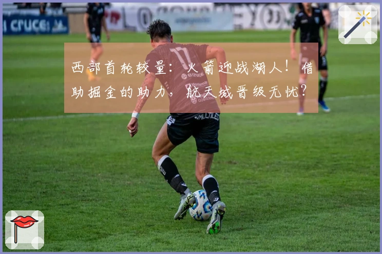 西部首轮较量：火箭迎战湖人！借助掘金的助力，航天城晋级无忧？