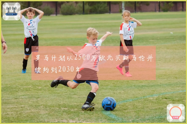 罗马计划以2500万欧元买断马伦并续约到2030年