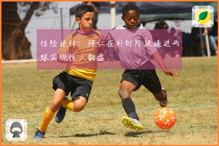惊险逆转：拜仁在补时阶段连进两球实现惊人翻盘