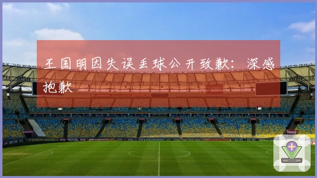 王国明因失误丢球公开致歉：深感抱歉