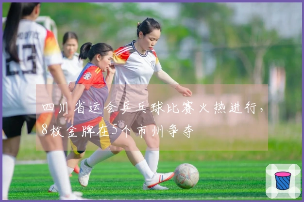 四川省运会乒乓球比赛火热进行,8枚金牌在5个市州争夺