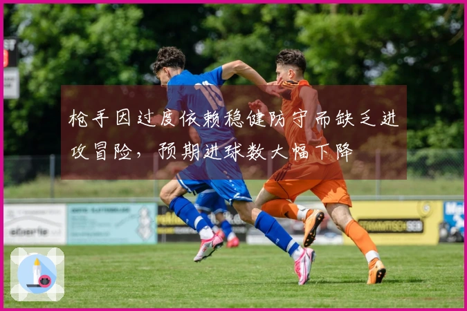 枪手因过度依赖稳健防守而缺乏进攻冒险,预期进球数大幅下降