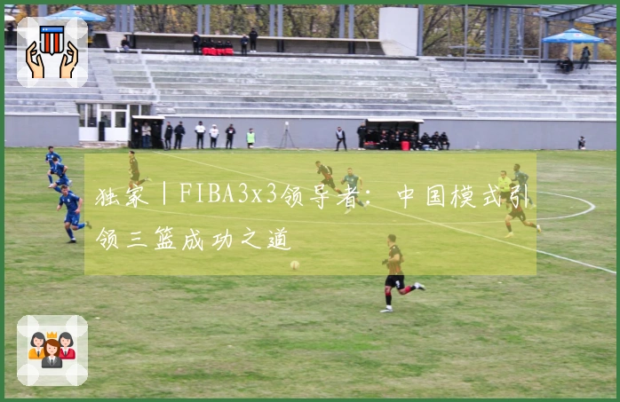 独家｜FIBA3x3领导者：中国模式引领三篮成功之道