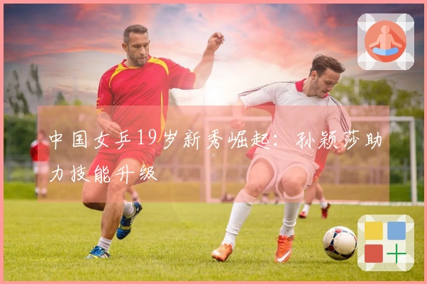 中国女乒19岁新秀崛起：孙颖莎助力技能升级