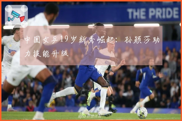 中国女乒19岁新秀崛起：孙颖莎助力技能升级