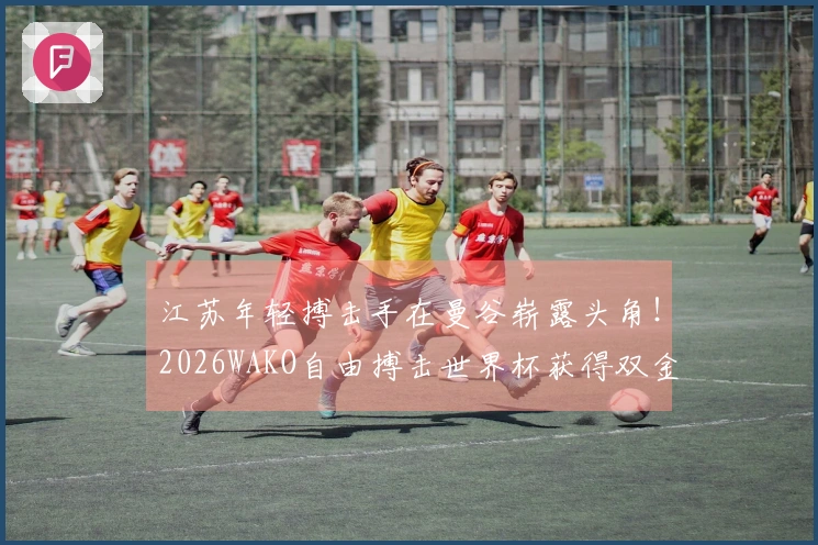 江苏年轻搏击手在曼谷崭露头角！2026WAKO自由搏击世界杯获得双金殊荣